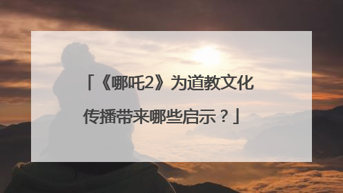 《哪吒2》为道教文化传播带来哪些启示？