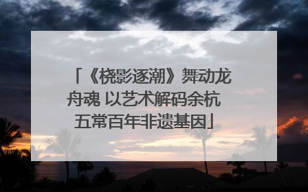 《桡影逐潮》舞动龙舟魂 以艺术解码余杭五常百年非遗基因