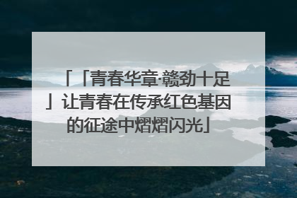 「青春华章·赣劲十足」让青春在传承红色基因的征途中熠熠闪光