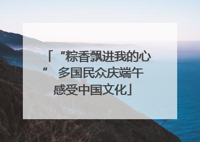 “粽香飘进我的心” 多国民众庆端午感受中国文化