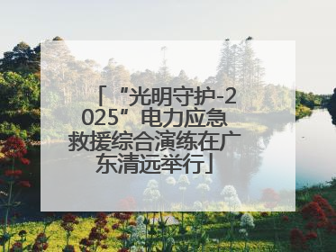 “光明守护-2025”电力应急救援综合演练在广东清远举行