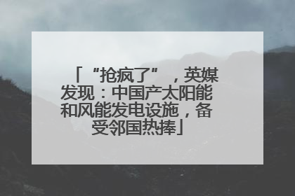 “抢疯了”，英媒发现：中国产太阳能和风能发电设施，备受邻国热捧