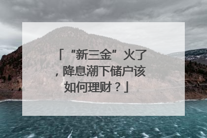 “新三金”火了，降息潮下储户该如何理财？