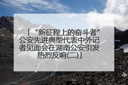 “新征程上的奋斗者”公安先进典型代表中外记者见面会在湖南公安引发热烈反响(二)