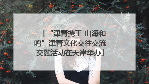 “津青携手 山海和鸣”津青文化交往交流交融活动在天津举办