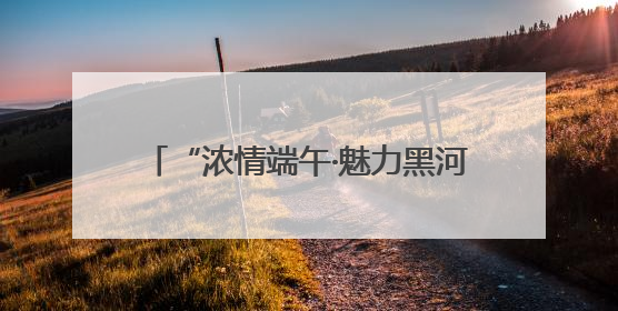 “浓情端午·魅力黑河”中俄共庆 系列活动燃爆黑河清凉一夏——2025年黑河夏季群众文化活动启幕 多元文化赋能边境文旅新高地