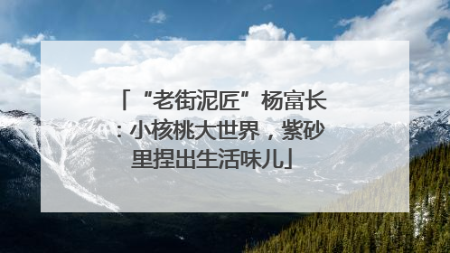 “老街泥匠”杨富长：小核桃大世界，紫砂里捏出生活味儿