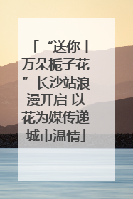 “送你十万朵栀子花”长沙站浪漫开启 以花为媒传递城市温情