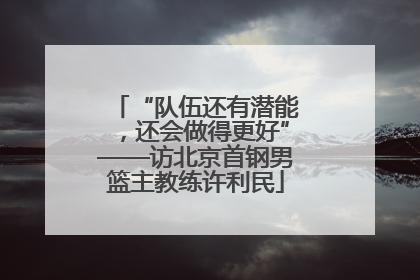 “队伍还有潜能，还会做得更好”——访北京首钢男篮主教练许利民