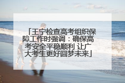 王宁检查高考组织保障工作时强调：确保高考安全平稳顺利 让广大考生更好圆梦未来