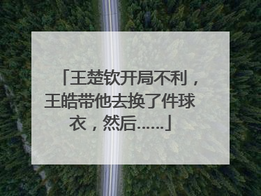 王楚钦开局不利，王皓带他去换了件球衣，然后……