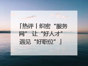 热评丨织密“服务网” 让“好人才”遇见“好职位”