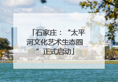 石家庄：“太平河文化艺术生态圈”正式启动