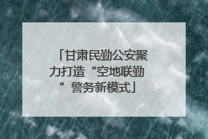 甘肃民勤公安聚力打造“空地联勤”警务新模式