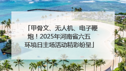甲骨文、无人机、电子鞭炮！2025年河南省六五环境日主场活动精彩纷呈