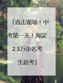 直击现场！中考第一天！海淀2.3万余名考生赴考