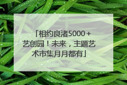 相约良渚5000＋艺创园！未来，主题艺术市集月月都有