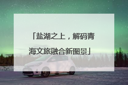 盐湖之上，解码青海文旅融合新图景