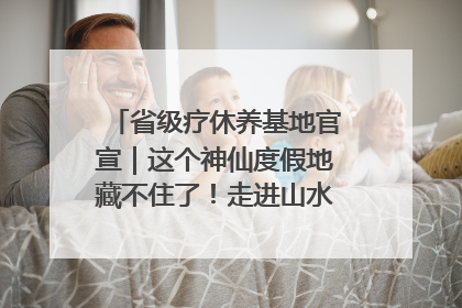 省级疗休养基地官宣｜这个神仙度假地藏不住了！走进山水秘境 开启一场野奢度假之旅！