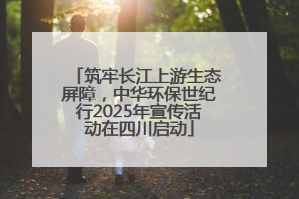 筑牢长江上游生态屏障，中华环保世纪行2025年宣传活动在四川启动