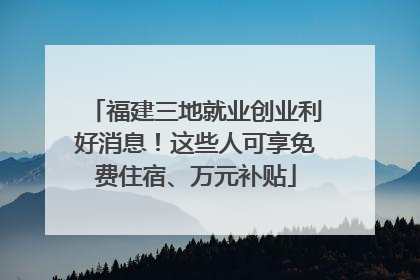 福建三地就业创业利好消息！这些人可享免费住宿、万元补贴