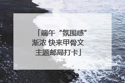 端午“氛围感”渐浓 快来甲骨文主题邮局打卡