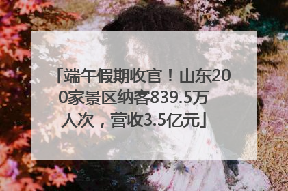 端午假期收官！山东200家景区纳客839.5万人次，营收3.5亿元