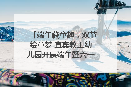 端午藏童趣，双节绘童梦 宜宾教工幼儿园开展端午暨六一亲子游园活动