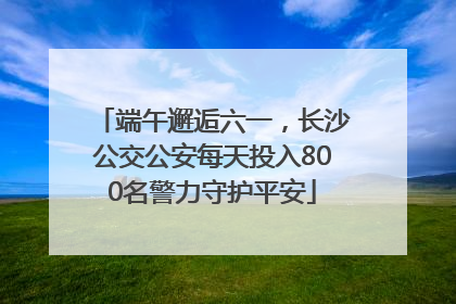 端午邂逅六一，长沙公交公安每天投入800名警力守护平安
