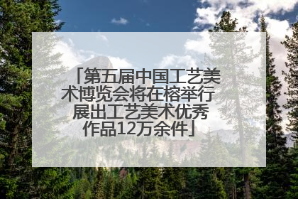 第五届中国工艺美术博览会将在榕举行 展出工艺美术优秀作品12万余件