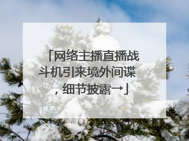 网络主播直播战斗机引来境外间谍，细节披露→