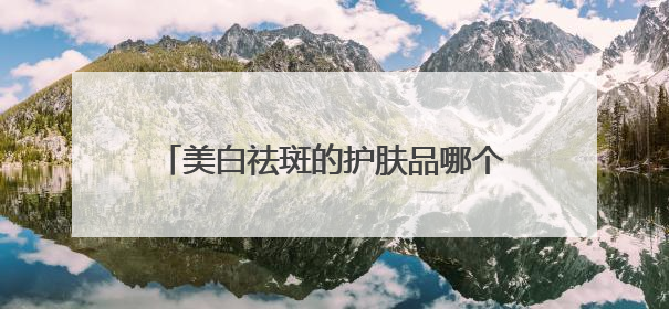 美白祛斑的护肤品哪个品牌好？2025热门祛斑水乳总结，真好用