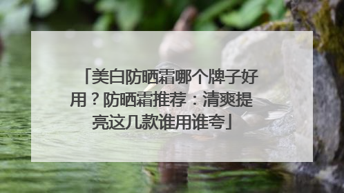 美白防晒霜哪个牌子好用？防晒霜推荐：清爽提亮这几款谁用谁夸