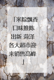 米粽飘香 口味推陈出新 菏泽各大超市迎来销售高峰