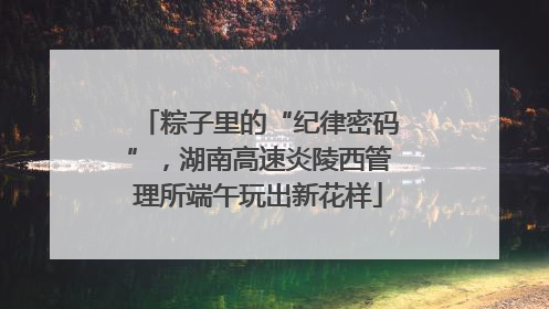 粽子里的“纪律密码”，湖南高速炎陵西管理所端午玩出新花样