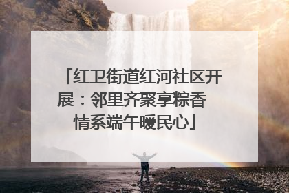 红卫街道红河社区开展：邻里齐聚享粽香 情系端午暖民心