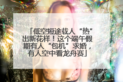 低空短途载人“热”出新花样！这个端午假期有人“包机”求婚，有人空中看龙舟赛