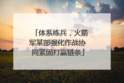 体系练兵，火箭军某部强化作战协同紧固打赢链条