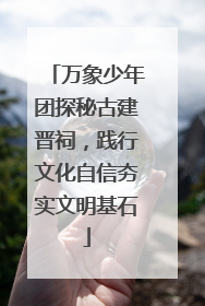万象少年团探秘古建晋祠，践行文化自信夯实文明基石