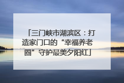 三门峡市湖滨区：打造家门口的“幸福养老圈”守护最美夕阳红