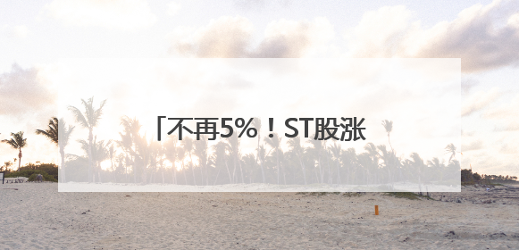 不再5%！ST股涨跌停板放宽至10%，遏制过度炒作出招