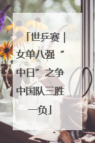 世乒赛｜女单八强“中日”之争中国队三胜一负