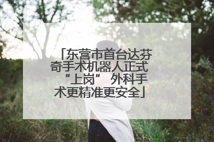 东营市首台达芬奇手术机器人正式“上岗” 外科手术更精准更安全