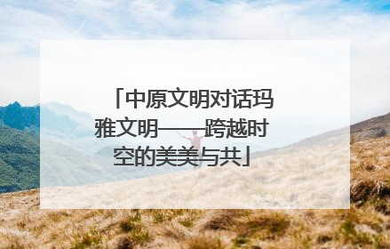 中原文明对话玛雅文明——跨越时空的美美与共