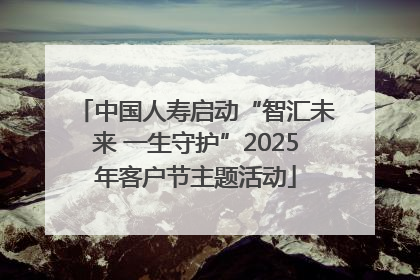 中国人寿启动“智汇未来 一生守护”2025年客户节主题活动