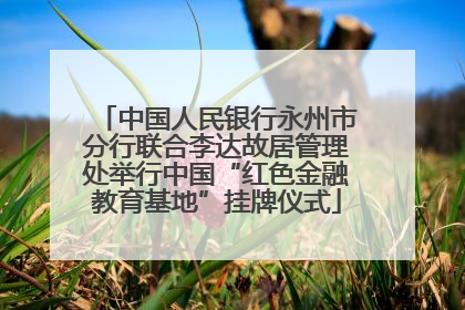 中国人民银行永州市分行联合李达故居管理处举行中国“红色金融教育基地”挂牌仪式