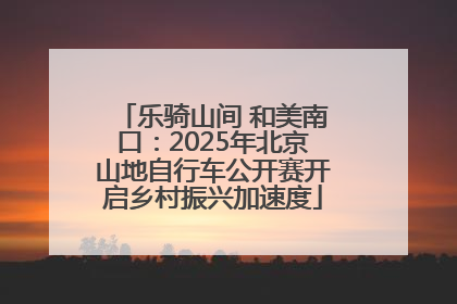 乐骑山间 和美南口：2025年北京山地自行车公开赛开启乡村振兴加速度