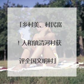 乡村美、村民富！人和镇清河村获评全国文明村
