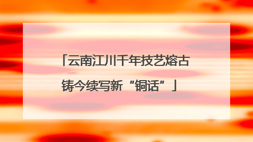 云南江川千年技艺熔古铸今续写新“铜话”