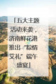五大主题活动来袭，济南鲜花港推出“粽情艾礼”端午盛宴